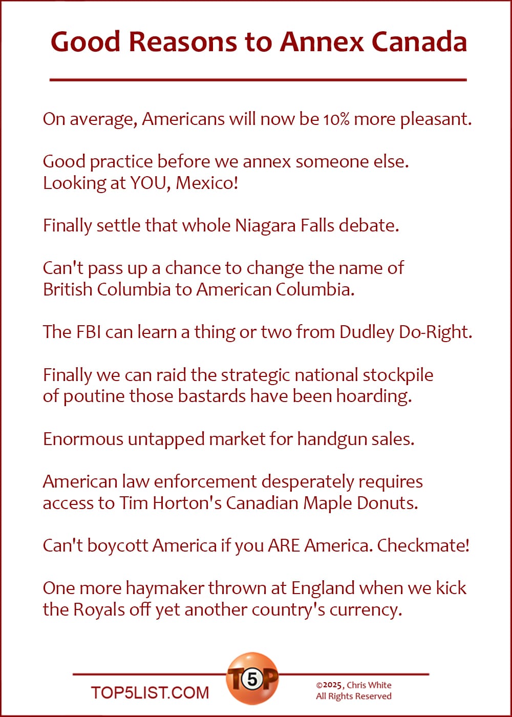 The Top 10 Good Reasons to Annex Canada  |   On average, Americans will now be 10% more pleasant.  Good practice before we annex someone else. Looking at YOU, Mexico!  Finally settle that whole Niagara Falls debate.  Can't pass up a chance to change the name of British Columbia to American Columbia.  The FBI can learn a thing or two from Dudley Do-Right.  Finally we can raid the strategic national stockpile of poutine those bastards have been hoarding.  Enormous untapped market for handgun sales.  American law enforcement desperately requires access to Tim Horton's Canadian Maple Donuts.  Can't boycott America if you ARE America. Checkmate!  One more haymaker thrown at England when we kick the Royals off yet another country's currency.