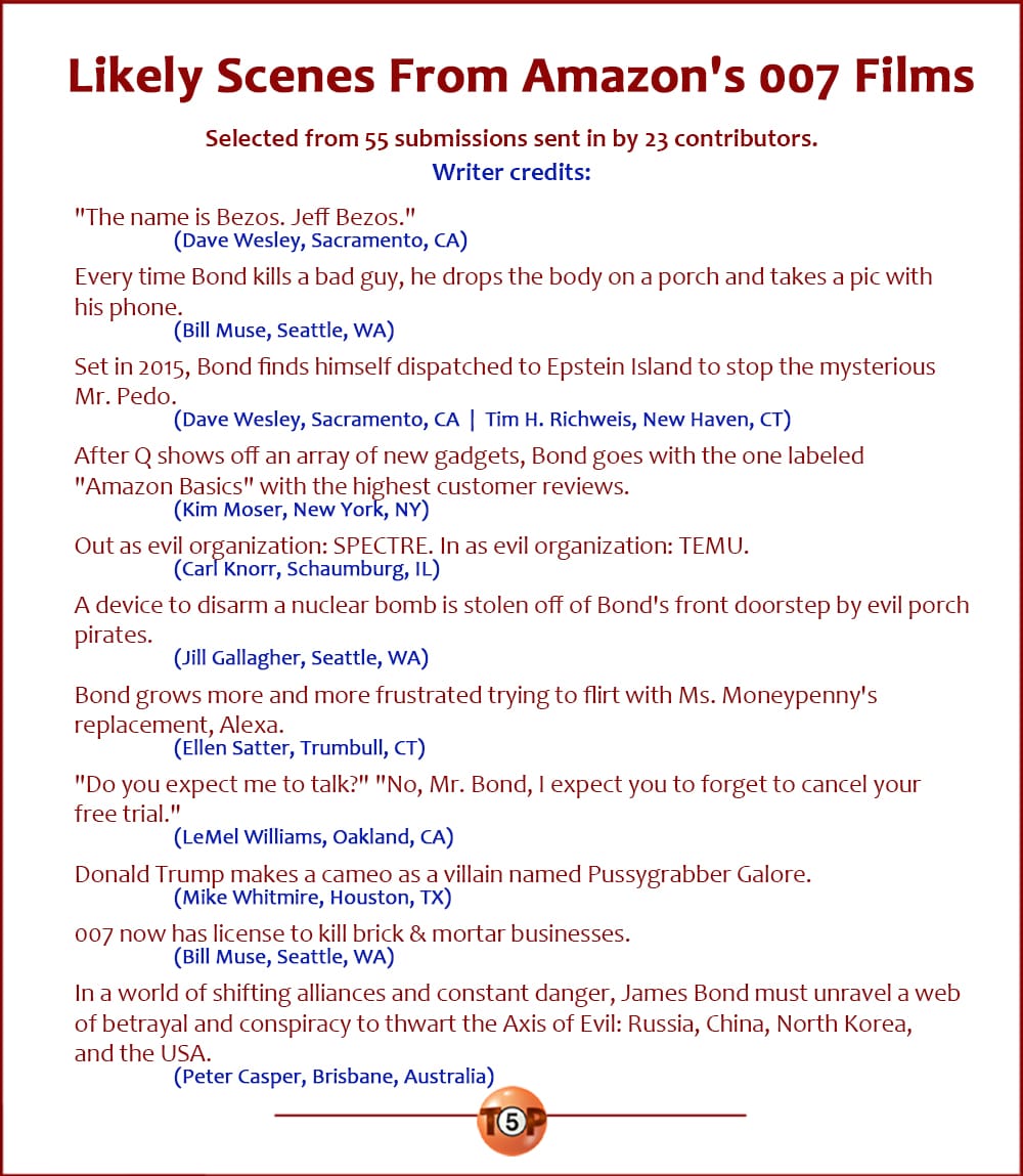 The Top 11 Likely Scenes From Amazon's 007 Films   |   Selected from 55 submissions sent in by 23 contributors. Writer credits:  "The name is Bezos. Jeff Bezos." 	(Dave Wesley, Sacramento, CA)  Every time Bond kills a bad guy, he drops the body on a porch and takes a pic with his phone. 	(Bill Muse, Seattle, WA)  Set in 2015, Bond finds himself dispatched to Epstein Island to stop the mysterious Mr. Pedo. 	(Dave Wesley, Sacramento, CA  |  Tim H. Richweis, New Haven, CT)  After Q shows off an array of new gadgets, Bond goes with the one labeled "Amazon Basics" with the highest customer reviews. 	(Kim Moser, New York, NY)  Out as evil organization: SPECTRE. In as evil organization: TEMU. 	(Carl Knorr, Schaumburg, IL)  A device to disarm a nuclear bomb is stolen off of Bond's front doorstep by evil porch pirates. 	(Jill Gallagher, Seattle, WA)  Bond grows more and more frustrated trying to flirt with Ms. Moneypenny's replacement, Alexa. 	(Ellen Satter, Trumbull, CT)  "Do you expect me to talk?" "No, Mr. Bond, I expect you to forget to cancel your free trial." 	(LeMel Williams, Oakland, CA)  Donald Trump makes a cameo as a villain named Pussygrabber Galore. 	(Mike Whitmire, Houston, TX)  007 now has license to kill brick & mortar businesses. 	(Bill Muse, Seattle, WA)  In a world of shifting alliances and constant danger, James Bond must unravel a web of betrayal and conspiracy to thwart the Axis of Evil: Russia, China, North Korea, and the USA. 	(Peter Casper, Brisbane, Australia)